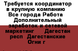 Требуется координатор в крупную компанию - Все города Работа » Дополнительный заработок и сетевой маркетинг   . Дагестан респ.,Дагестанские Огни г.